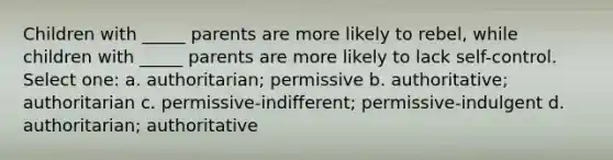 Children with _____ parents are more likely to rebel, while children with _____ parents are more likely to lack self-control. Select one: a. authoritarian; permissive b. authoritative; authoritarian c. permissive-indifferent; permissive-indulgent d. authoritarian; authoritative