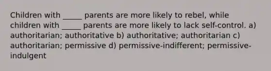 Children with _____ parents are more likely to rebel, while children with _____ parents are more likely to lack self-control. a) authoritarian; authoritative b) authoritative; authoritarian c) authoritarian; permissive d) permissive-indifferent; permissive-indulgent