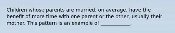 Children whose parents are married, on average, have the benefit of more time with one parent or the other, usually their mother. This pattern is an example of ____________.