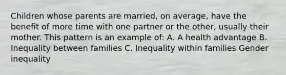 Children whose parents are married, on average, have the benefit of more time with one partner or the other, usually their mother. This pattern is an example of: A. A health advantage B. Inequality between families C. Inequality within families Gender inequality