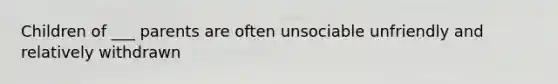 Children of ___ parents are often unsociable unfriendly and relatively withdrawn