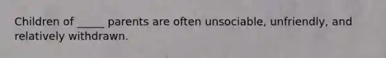 Children of _____ parents are often unsociable, unfriendly, and relatively withdrawn.