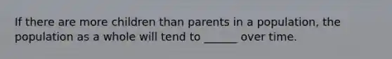 If there are more children than parents in a population, the population as a whole will tend to ______ over time.