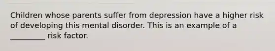 Children whose parents suffer from depression have a higher risk of developing this mental disorder. This is an example of a _________ risk factor.