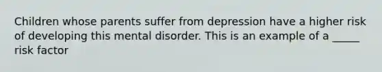 Children whose parents suffer from depression have a higher risk of developing this mental disorder. This is an example of a _____ risk factor