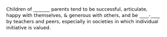 Children of _______ parents tend to be successful, articulate, happy with themselves, & generous with others, and be ____-____ by teachers and peers, especially in societies in which individual initiative is valued.