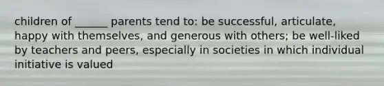 children of ______ parents tend to: be successful, articulate, happy with themselves, and generous with others; be well-liked by teachers and peers, especially in societies in which individual initiative is valued