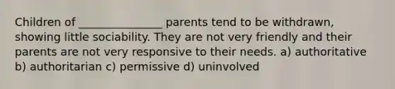 Children of _______________ parents tend to be withdrawn, showing little sociability. They are not very friendly and their parents are not very responsive to their needs. a) authoritative b) authoritarian c) permissive d) uninvolved