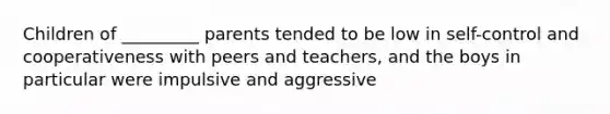 Children of _________ parents tended to be low in self-control and cooperativeness with peers and teachers, and the boys in particular were impulsive and aggressive