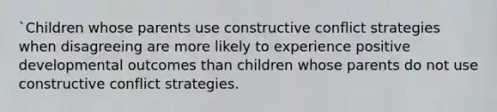 `Children whose parents use constructive conflict strategies when disagreeing are more likely to experience positive developmental outcomes than children whose parents do not use constructive conflict strategies.