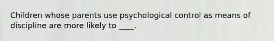 Children whose parents use psychological control as means of discipline are more likely to ____.