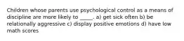 Children whose parents use psychological control as a means of discipline are more likely to _____. a) get sick often b) be relationally aggressive c) display positive emotions d) have low math scores