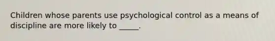 Children whose parents use psychological control as a means of discipline are more likely to _____.