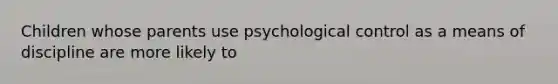 Children whose parents use psychological control as a means of discipline are more likely to