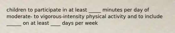 children to participate in at least _____ minutes per day of moderate- to vigorous-intensity physical activity and to include ______ on at least ____ days per week