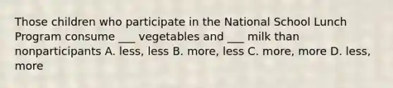 Those children who participate in the National School Lunch Program consume ___ vegetables and ___ milk than nonparticipants A. less, less B. more, less C. more, more D. less, more