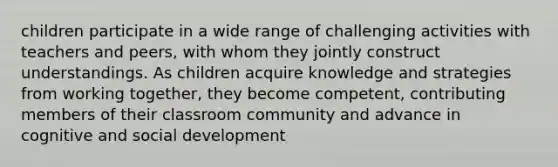 children participate in a wide range of challenging activities with teachers and peers, with whom they jointly construct understandings. As children acquire knowledge and strategies from working together, they become competent, contributing members of their classroom community and advance in cognitive and social development