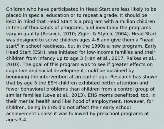 Children who have participated in Head Start are less likely to be placed in special education or to repeat a grade. It should be kept in mind that Head Start is a program with a million children in tens of thousands of programs, and inevitably the programs vary in quality (Resnick, 2010; Zigler & Styfco, 2004). Head Start was designed to serve children ages 4-6 and give them a "head start" in school readiness, but in the 1990s a new program, Early Head Start (ESH), was initiated for low-income families and their children from infancy up to age 3 (Han et al., 2017; Raikes et al., 2010). The goal of this program was to see if greater effects on cognitive and social development could be obtained by beginning the intervention at an earlier age. Research has shown that by age 5 the ESH children exhibited better attention and fewer behavioral problems than children from a control group of similar families (Love et al., 2013). EHS moms benefitted, too, in their mental health and likelihood of employment. However, for children, being in EHS did not affect their early school achievement unless it was followed by preschool programs at ages 3-4.