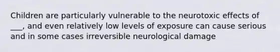 Children are particularly vulnerable to the neurotoxic effects of ___, and even relatively low levels of exposure can cause serious and in some cases irreversible neurological damage