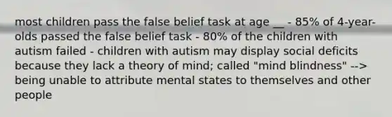 most children pass the false belief task at age __ - 85% of 4-year-olds passed the false belief task - 80% of the children with autism failed - children with autism may display social deficits because they lack a theory of mind; called "mind blindness" --> being unable to attribute mental states to themselves and other people