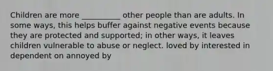 Children are more __________ other people than are adults. In some ways, this helps buffer against negative events because they are protected and supported; in other ways, it leaves children vulnerable to abuse or neglect. loved by interested in dependent on annoyed by