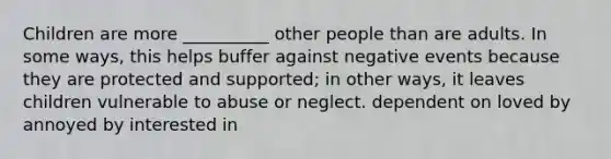 Children are more __________ other people than are adults. In some ways, this helps buffer against negative events because they are protected and supported; in other ways, it leaves children vulnerable to abuse or neglect. dependent on loved by annoyed by interested in