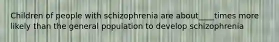 Children of people with schizophrenia are about____times more likely than the general population to develop schizophrenia