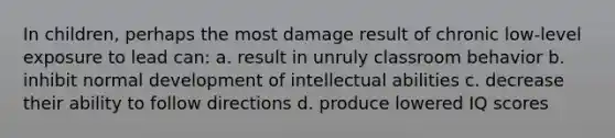 In children, perhaps the most damage result of chronic low-level exposure to lead can: a. result in unruly classroom behavior b. inhibit normal development of intellectual abilities c. decrease their ability to follow directions d. produce lowered IQ scores