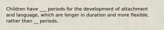 Children have ___ periods for the development of attachment and language, which are longer in duration and more flexible, rather than __ periods.