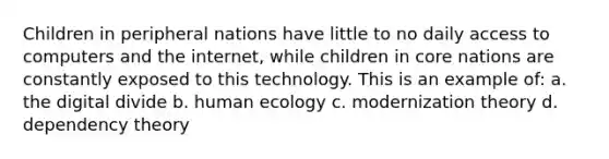 Children in peripheral nations have little to no daily access to computers and the internet, while children in core nations are constantly exposed to this technology. This is an example of: a. the digital divide b. human ecology c. modernization theory d. dependency theory