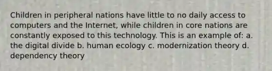 Children in peripheral nations have little to no daily access to computers and the Internet, while children in core nations are constantly exposed to this technology. This is an example of: a. the digital divide b. human ecology c. modernization theory d. dependency theory