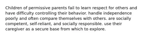 Children of permissive parents fail to learn respect for others and have difficulty controlling their behavior. handle independence poorly and often compare themselves with others. are socially competent, self-reliant, and socially responsible. use their caregiver as a secure base from which to explore.