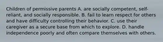 Children of permissive parents A. are socially competent, self-reliant, and socially responsible. B. fail to learn respect for others and have difficulty controlling their behavior. C. use their caregiver as a secure base from which to explore. D. handle independence poorly and often compare themselves with others.