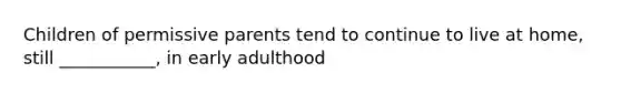 Children of permissive parents tend to continue to live at home, still ___________, in early adulthood