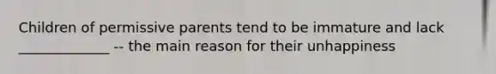 Children of permissive parents tend to be immature and lack _____________ -- the main reason for their unhappiness