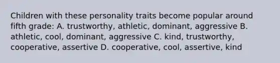 Children with these personality traits become popular around fifth grade: A. trustworthy, athletic, dominant, aggressive B. athletic, cool, dominant, aggressive C. kind, trustworthy, cooperative, assertive D. cooperative, cool, assertive, kind