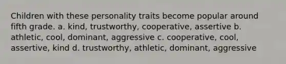 Children with these personality traits become popular around fifth grade. a. kind, trustworthy, cooperative, assertive b. athletic, cool, dominant, aggressive c. cooperative, cool, assertive, kind d. trustworthy, athletic, dominant, aggressive