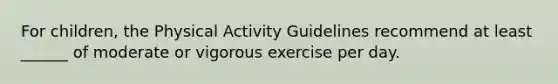 For children, the Physical Activity Guidelines recommend at least ______ of moderate or vigorous exercise per day.