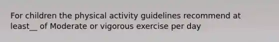 For children the physical activity guidelines recommend at least__ of Moderate or vigorous exercise per day