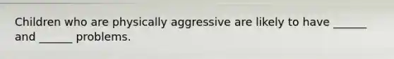 Children who are physically aggressive are likely to have ______ and ______ problems.