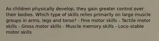 As children physically develop, they gain greater control over their bodies. Which type of skills relies primarily on large muscle groups in arms, legs and torso? - Fine motor skills - Tactile motor skills - Gross motor skills - Muscle memory skills - Loco-stable motor skills