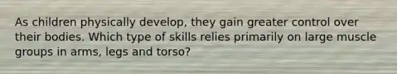 As children physically develop, they gain greater control over their bodies. Which type of skills relies primarily on large muscle groups in arms, legs and torso?