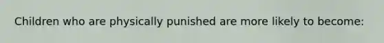 Children who are physically punished are more likely to become: