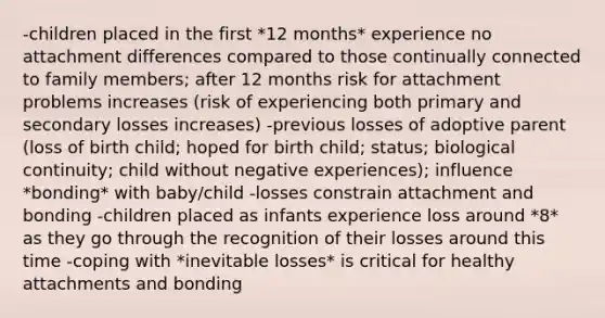 -children placed in the first *12 months* experience no attachment differences compared to those continually connected to family members; after 12 months risk for attachment problems increases (risk of experiencing both primary and secondary losses increases) -previous losses of adoptive parent (loss of birth child; hoped for birth child; status; biological continuity; child without negative experiences); influence *bonding* with baby/child -losses constrain attachment and bonding -children placed as infants experience loss around *8* as they go through the recognition of their losses around this time -coping with *inevitable losses* is critical for healthy attachments and bonding