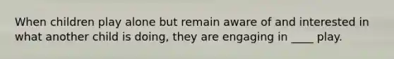 ​When children play alone but remain aware of and interested in what another child is doing, they are engaging in ____ play.