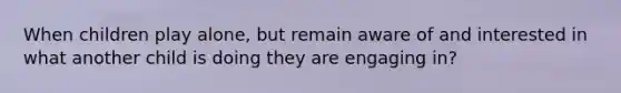 When children play alone, but remain aware of and interested in what another child is doing they are engaging in?