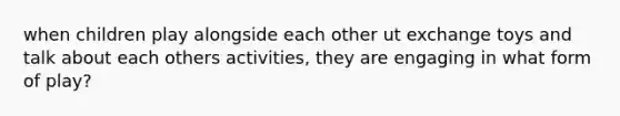 when children play alongside each other ut exchange toys and talk about each others activities, they are engaging in what form of play?