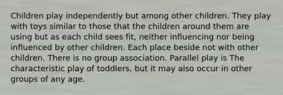 Children play independently but among other children. They play with toys similar to those that the children around them are using but as each child sees fit, neither influencing nor being influenced by other children. Each place beside not with other children. There is no group association. Parallel play is The characteristic play of toddlers, but it may also occur in other groups of any age.