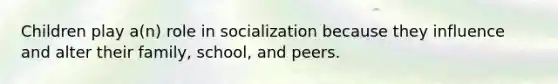 Children play a(n) role in socialization because they influence and alter their family, school, and peers.