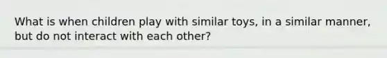 What is when children play with similar toys, in a similar manner, but do not interact with each other?